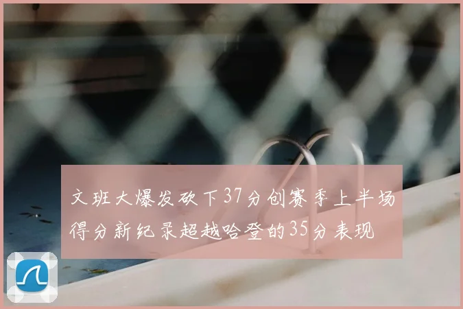 文班大爆发砍下37分创赛季上半场得分新纪录超越哈登的35分表现