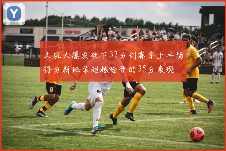 文班大爆发砍下37分创赛季上半场得分新纪录超越哈登的35分表现