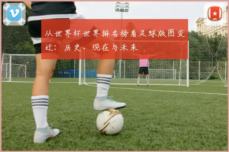 从世界杯世界排名榜看足球版图变迁:历史、现在与未来