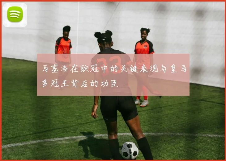 马塞洛在欧冠中的关键表现与皇马多冠王背后的功臣