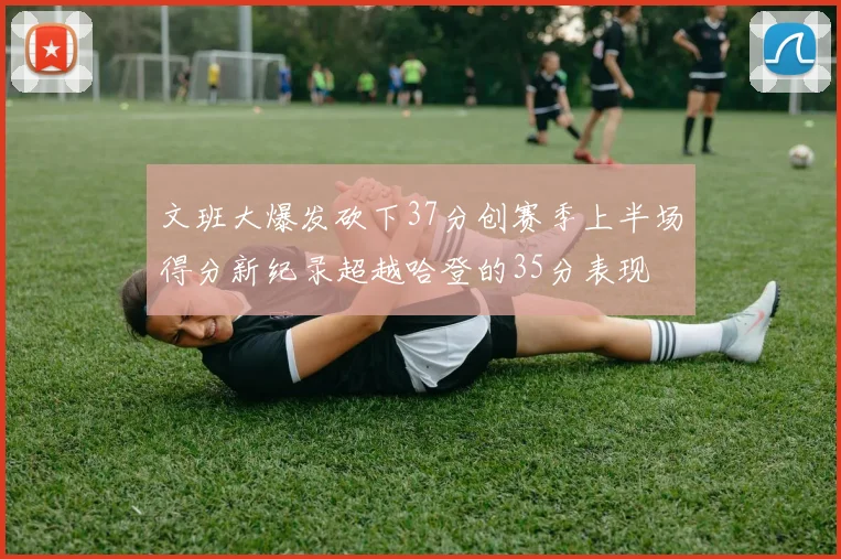 文班大爆发砍下37分创赛季上半场得分新纪录超越哈登的35分表现