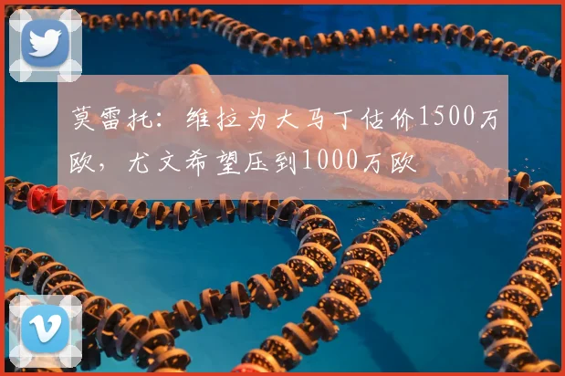 莫雷托：维拉为大马丁估价1500万欧，尤文希望压到1000万欧