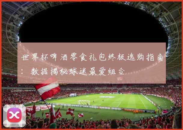世界杯啤酒零食礼包终极选购指南:数据揭秘球迷最爱组合