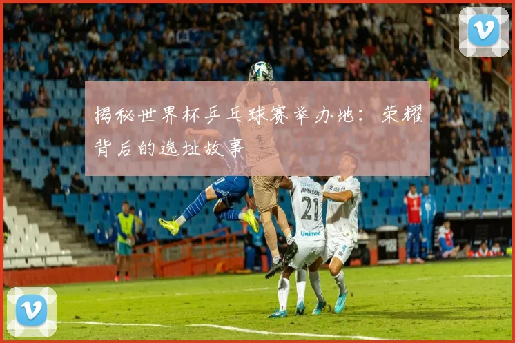 揭秘世界杯乒乓球赛举办地:荣耀背后的选址故事