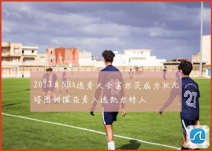 2017年NBA选秀大会富尔茨成为状元塔图姆探花秀入选凯尔特人