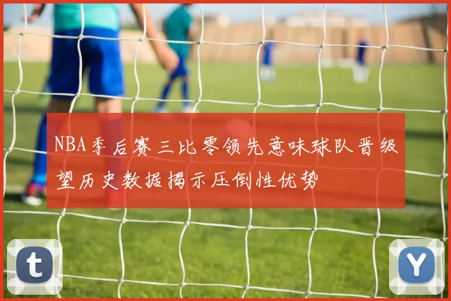 NBA季后赛三比零领先意味球队晋级望历史数据揭示压倒性优势