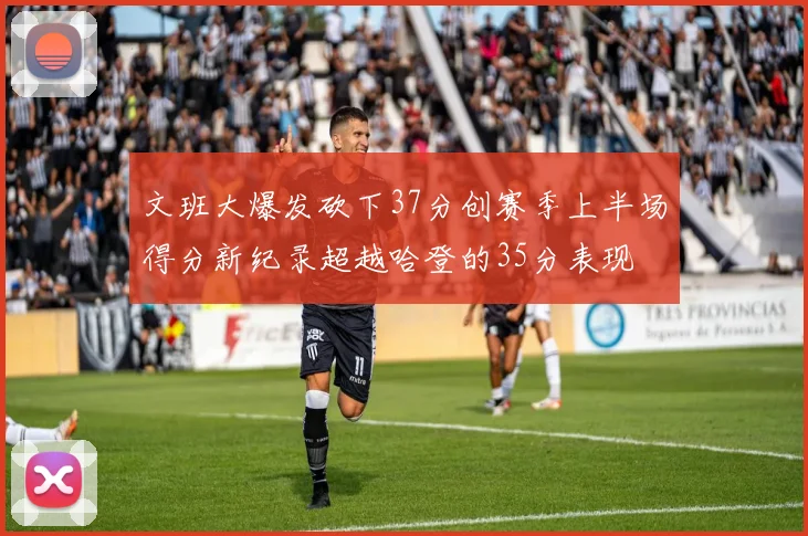 文班大爆发砍下37分创赛季上半场得分新纪录超越哈登的35分表现