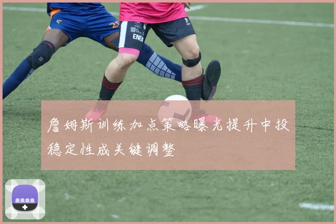 詹姆斯训练加点策略曝光提升中投稳定性成关键调整