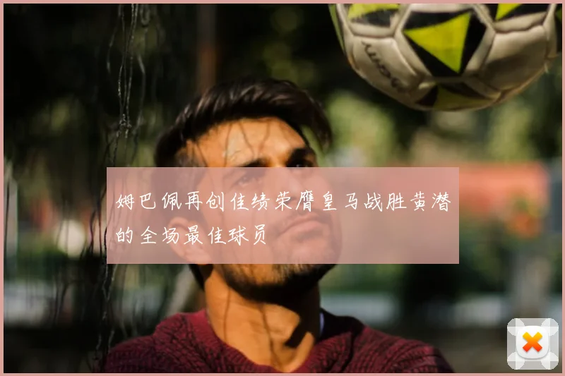 姆巴佩再创佳绩荣膺皇马战胜黄潜的全场最佳球员