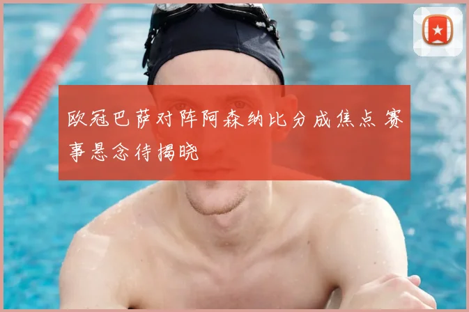 欧冠巴萨对阵阿森纳比分成焦点 赛事悬念待揭晓