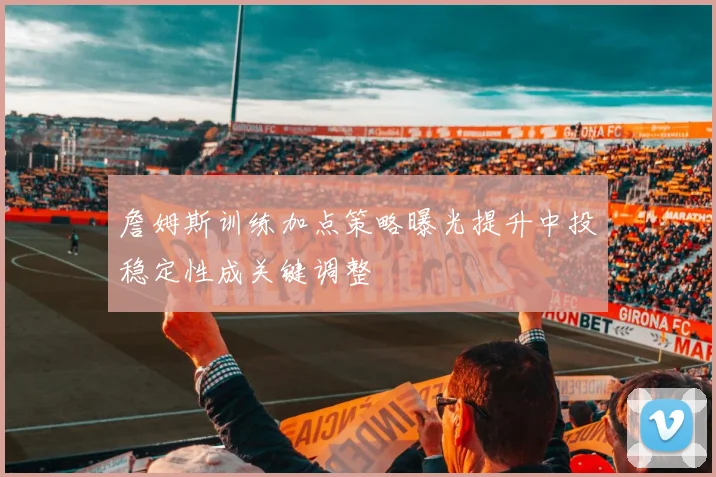 詹姆斯训练加点策略曝光提升中投稳定性成关键调整