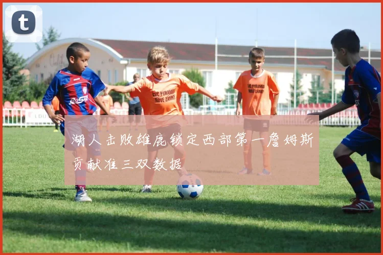 湖人击败雄鹿锁定西部第一詹姆斯贡献准三双数据