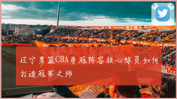 辽宁男篮CBA夺冠阵容核心球员如何打造冠军之师