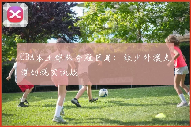 CBA本土球队夺冠困局：缺少外援支撑的现实挑战