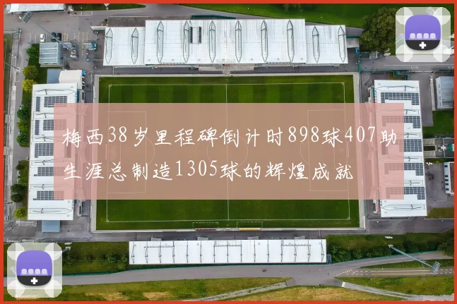 梅西38岁里程碑倒计时898球407助生涯总制造1305球的辉煌成就