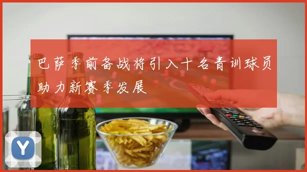 巴萨季前备战将引入十名青训球员助力新赛季发展