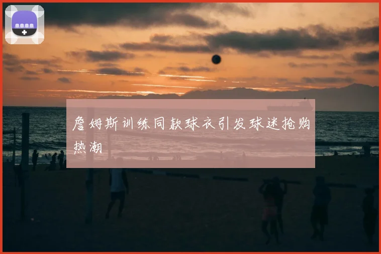詹姆斯训练同款球衣引发球迷抢购热潮