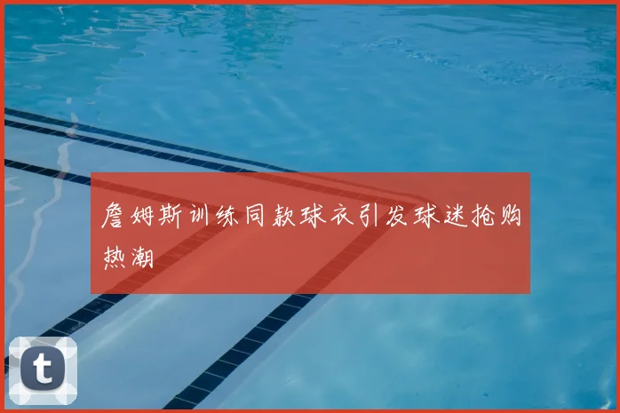 詹姆斯训练同款球衣引发球迷抢购热潮