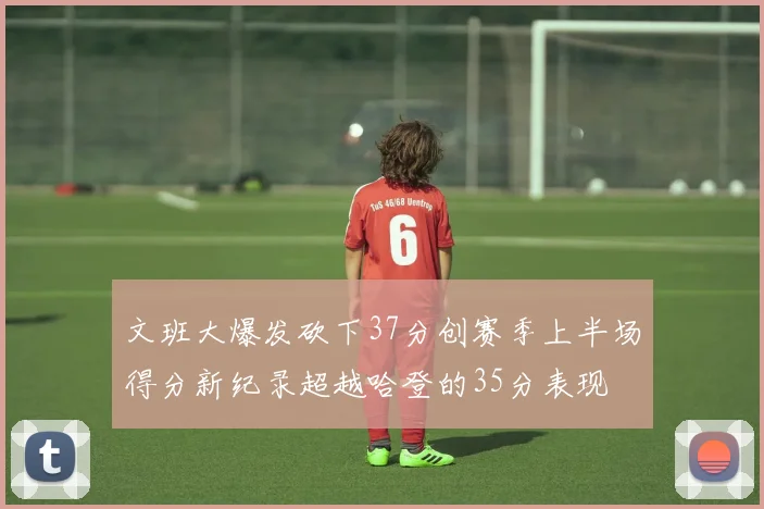 文班大爆发砍下37分创赛季上半场得分新纪录超越哈登的35分表现