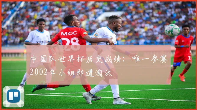 中国队世界杯历史战绩:唯一参赛2002年小组即遭淘汰