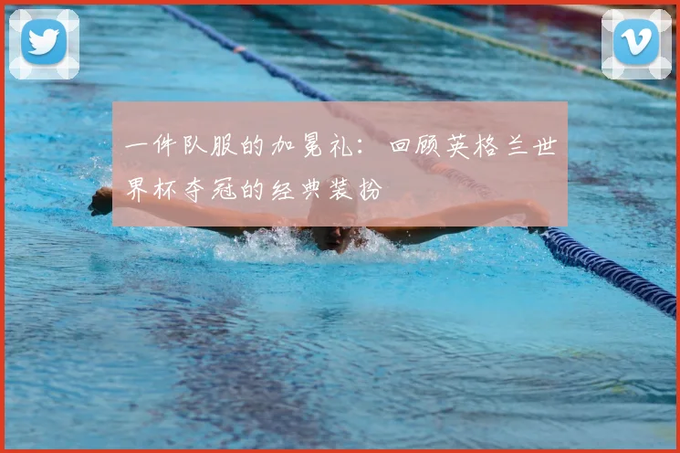 一件队服的加冕礼:回顾英格兰世界杯夺冠的经典装扮