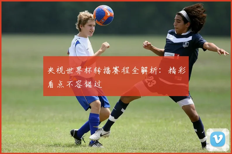 央视世界杯转播赛程全解析:精彩看点不容错过