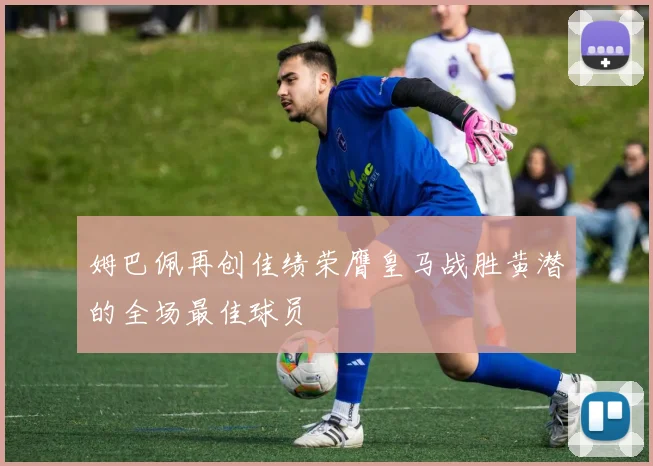姆巴佩再创佳绩荣膺皇马战胜黄潜的全场最佳球员