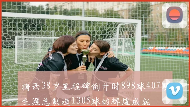 梅西38岁里程碑倒计时898球407助生涯总制造1305球的辉煌成就