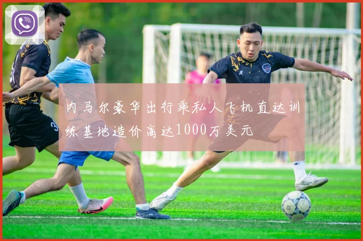 内马尔豪华出行乘私人飞机直达训练基地造价高达1000万美元