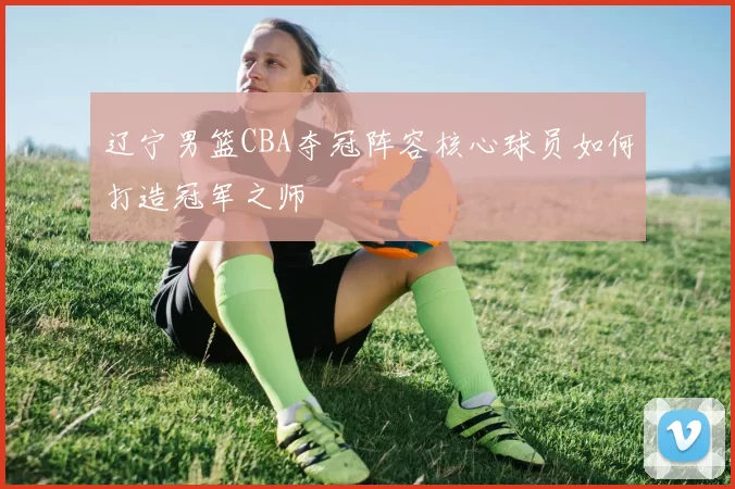 辽宁男篮CBA夺冠阵容核心球员如何打造冠军之师