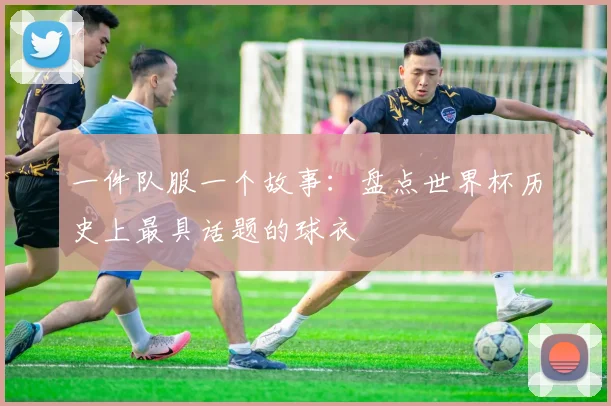 一件队服一个故事:盘点世界杯历史上最具话题的球衣