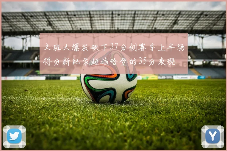 文班大爆发砍下37分创赛季上半场得分新纪录超越哈登的35分表现