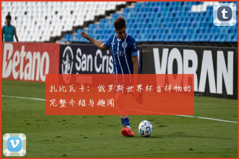 扎比瓦卡:俄罗斯世界杯吉祥物的完整介绍与趣闻