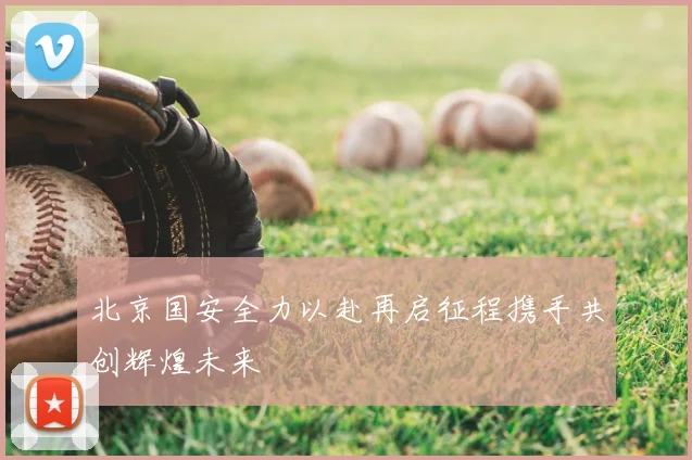 北京国安全力以赴再启征程携手共创辉煌未来