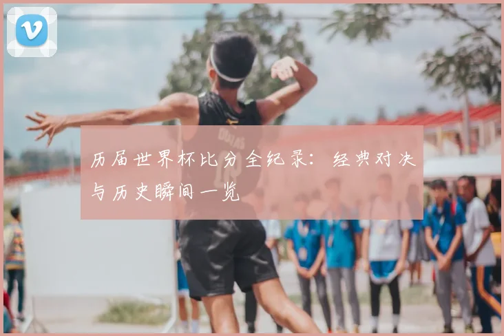 历届世界杯比分全纪录:经典对决与历史瞬间一览