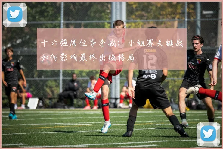 十六强席位争夺战:小组赛关键战如何影响最终出线格局