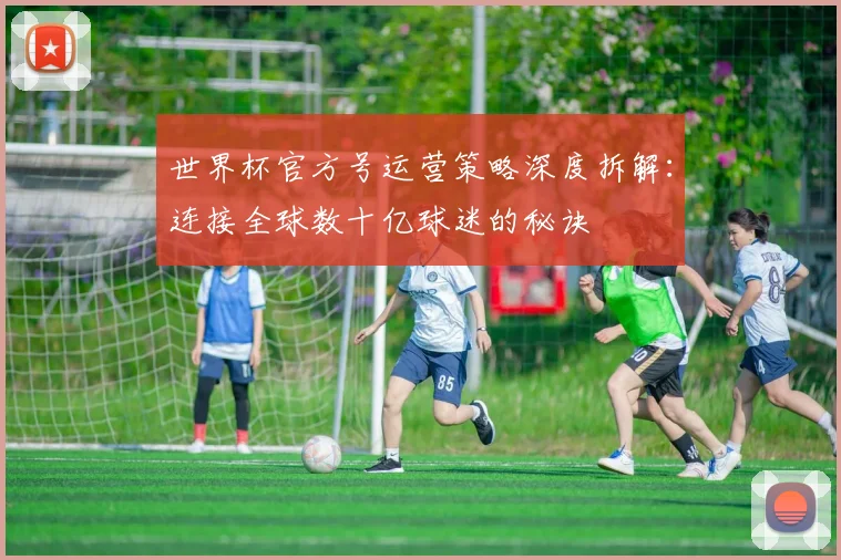 世界杯官方号运营策略深度拆解:连接全球数十亿球迷的秘诀