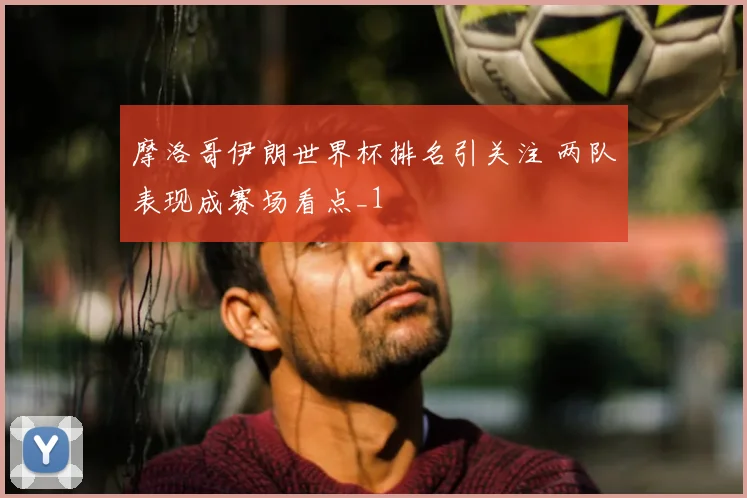 摩洛哥伊朗世界杯排名引关注 两队表现成赛场看点_1