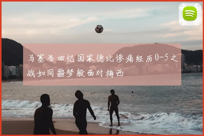 马塞洛回忆国家德比惨痛经历0-5之战如同噩梦般面对梅西