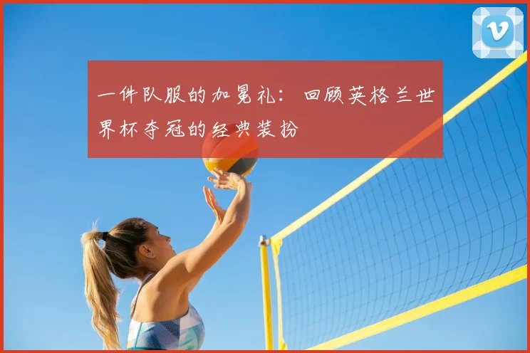 一件队服的加冕礼:回顾英格兰世界杯夺冠的经典装扮