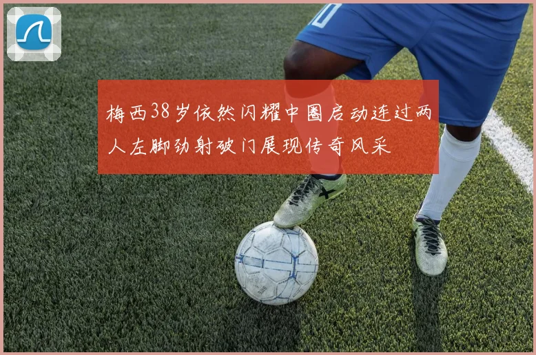 梅西38岁依然闪耀中圈启动连过两人左脚劲射破门展现传奇风采