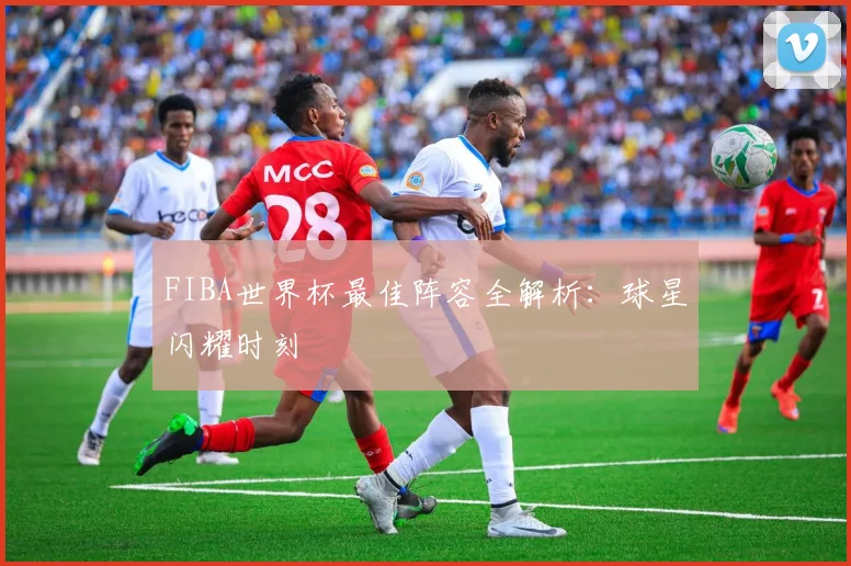 FIBA世界杯最佳阵容全解析:球星闪耀时刻