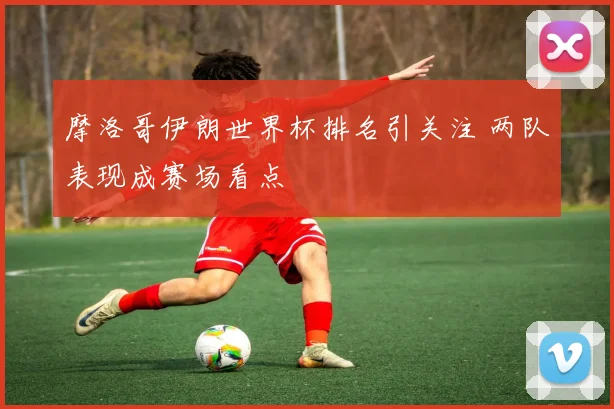 摩洛哥伊朗世界杯排名引关注 两队表现成赛场看点