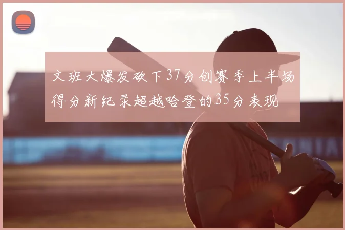文班大爆发砍下37分创赛季上半场得分新纪录超越哈登的35分表现