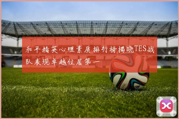 和平精英心理素质排行榜揭晓TES战队表现卓越位居第一