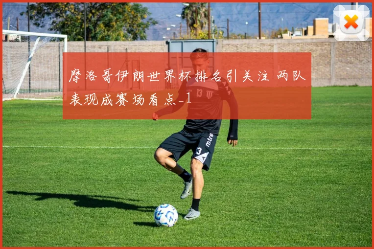 摩洛哥伊朗世界杯排名引关注 两队表现成赛场看点_1