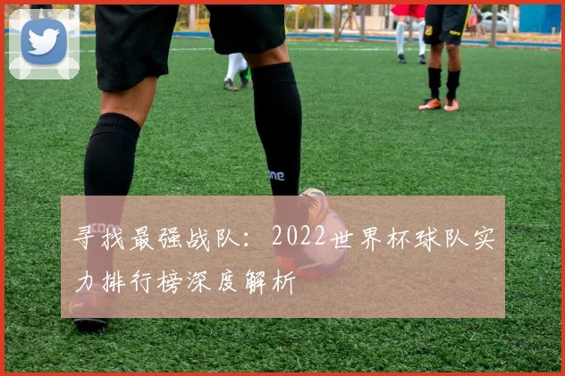 寻找最强战队:2022世界杯球队实力排行榜深度解析